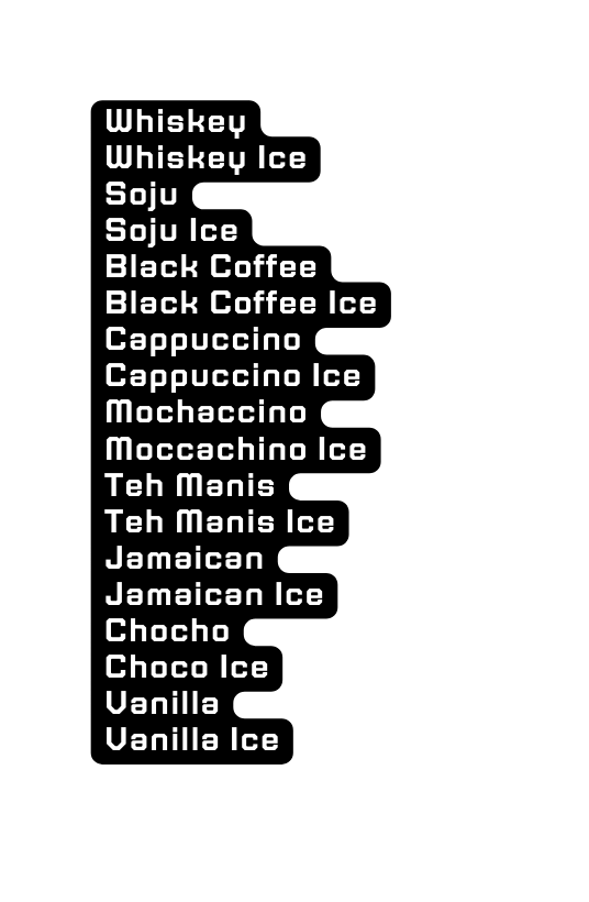 Whiskey Whiskey Ice Soju Soju Ice Black Coffee Black Coffee Ice Cappuccino Cappuccino Ice Mochaccino Moccachino Ice Teh Manis Teh Manis Ice Jamaican Jamaican Ice Chocho Choco Ice Vanilla Vanilla Ice